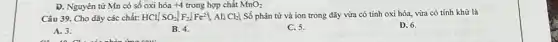 D. Nguyên tử Mn có số oxi hóa +4 trong hợp chất MnO_(2)
Câu 39. Cho dãy các chất: HCl,SO_(2),F_(2),Fe^2+,Al,Cl_(2)}  Số phân tử và ion trong dãy vừa có tính oxi hóa,vừa có tính khử là
D. 6.
A. 3.
B. 4.
C. 5.