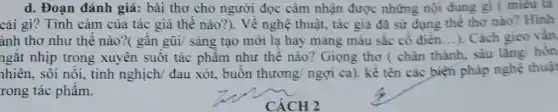 d. Đoạn đánh giá : bài thơ cho người đọc cảm nhận được những nội dung gì ( miêu ta
cái gì? Tình cảm của tác giả thể nào?). Về nghệ thuật, tác giả đã sử dụng thể thơ nào? Hinh
ảnh thơ như thế nào?( gần gũi/ sáng tạo mới lạ hay mang màu sắc cổ điển...). Cách gieo vần.
ngắt nhịp trong xuyên suốt tác phẩm như thế nào?Giọng thơ ( chân thành, sâu lǎng hỗn
nhiên, sôi nổi, tinh nghịch/ đau xót.buồn thương/ ngợi ca). kề tên các biện pháp nghệ thuật
rong tác phẩm.