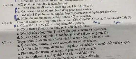 d. Nhiệt đổi sôi của các alkane hình Chứng tǎng dân
Mỗi phát biểu sau đây là đúng hay sai?
Câu 5:
a. Trong phân tử alkane chỉ chứa các liên kết C=C và C-H.
b. Các alkane có từ 3C trở lên có đồng phân mạch carbon.
c. Gốc alkyl là phần còn lại sau khi loại đi một nguyên tử hydrogen của alkane.
gpd. Nhiệt độ sôi của pentane thấp hơn so với neopentane.
Cho hai alkane có công thức câu tạo sau:
CH_(3)-CH_(2)-CH_(2)-CH_(3)(1);CH_(3)-CH(CH_(3))-CH_(3)(2)
Câu 6:
Đa. Công thức (1) và (2) có cùng công thức phân tử.
b. Công thức (1)và (2) là đồng phân cấu tạo của nhau.
c. Tên gọi của công thức (1) và (2) lần lượt là butane và isopropane.
d. Nhiệt độ của công thức (1) lớn hơn nhiệt độ sôi của công thức (2).
Câu 7:
Trong phân tử alkane chỉ có các liên kết ở bền vững và kém phân cực.
a. Ở điều kiện thường, alkane tương đối trơ về mặt hóa học.
b. Ở điều kiện thường, alkane tác dụng được với acid base và một chất oxi hóa mạnh.
c. Phản ứng đặc trưng của alkane là phản ứng thế halogen.
d. Phân tử alkane là những chất khó bắt lửa và khó cháy.
ne là những chất đô sôi của 6 alkane đầu tiên: