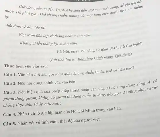 Dù phải gian khổ quyết hy sinh, thắng lợi
Giờ cứu quốc đã đến. Ta phải hy sinh đến giọt máu cuối cùng, để giữ gìn đất
nhất định về dân tộc ta!
Việt Nam độc lập và thống nhất muôn nǎm.
Kháng chiến thẳng lợi muôn nǎm.
Hà Nội, ngày 19 tháng 12 nǎm 1946, Hồ Chí Minh
Thực hiện yêu cầu sau:
(Bút tích lưu tại Bảo tàng Cách mạng Viêt Nam)
Câu 1. Vǎn bản Lời kêu gọi toàn quốc kháng chiến thuộc loại sử liệu nào?
Câu 2. Nêu nội dung chính của vǎn bản.
Câu 3. Nêu hiệu quả của phép điệp trong đoạn vǎn sau:Ai có súng dùng súng. Ai có
gươm dùng gươm,không có gươm thì dùng cuốc, thuống, gậy gộc. Ai cũng phải ra sức
chồng thực dân Pháp cứu nước.
Câu 4. Phân tích lô gic lập luận của Hồ Chí Minh trong vǎn bản.
Câu 5. Nhận xét về tình cảm, thái độ của người viết.