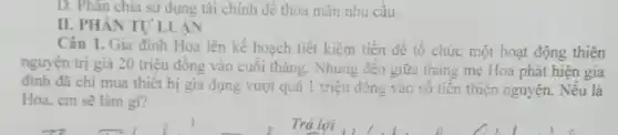 D. Phân chia sử dụng tài chính để thỏa mãn nhu cầu.
II. PHÂN TỰ LUÂN
Câu 1. Gia đình Hoa lên kế hoạch tiết kiệm tiền để tổ chức một hoạt động thiện
nguyện trị giá 20 triệu đồng vào cuối tháng. Nhưng đến giữa tháng mẹ Hoa phát hiện gia
đinh đã chi mua thiết bị gia dụng vượt quá 1 triệu đồng vào số tiền thiện nguyện. Nếu là
Hoa, em sẽ làm gi?