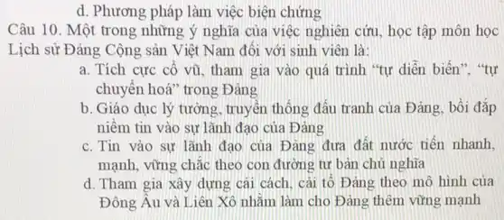 d. Phương pháp làm việc biện chứng
Câu 10. Một trong những ý nghĩa của việc nghiên cứu, học tập môn học
Lịch sử Đảng Cộng sản Việt Nam đối với sinh viên là:
a. Tích cực cổ vũ, tham gia vào quá trình "tự diễn biến". "tự
chuyển hoá" trong Đảng
b. Giáo dục lý tưởng, truyền thống đấu tranh của Đảng , bồi đắp
niềm tin vào sư lãnh đạo của Đảng
c. Tin vào sự lãnh đạo của Đảng đưa đất nước tiến nhanh,
mạnh, vững chắc theo con đường tư bản chủ nghĩa
d. Tham gia xây dựng cái cách, cái tố Đảng theo mô hình của
Đông Âu và Liên Xô nhằm làm cho Đảng thêm vững mạnh