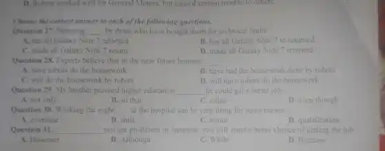 D. Robots worked well for General Motors, but caused certain trouble to others.
Choose the correct answer to each of the following questions.
Question 27. Samsung __ by those who have bought them for technical faults.
A. has all Galaxy Note 7 returned
B. has all Galaxy Note 7 to returned
C. made all Galaxy Note 7 return
D. made all Galaxy Note 7 returned
Question 28. Experts believe that in the near future humans __
A. have robots do the housework
B. have had the housework done by robots
C. will do the housework by robots
D. will have robots do the housework
Question 29. My brother pursued higher education __ he could get a better job.
A. not only
B. so that
C. either
D. even though
Question 30. Working the night __ at the hospital can be very tiring for some nurses.
A. overtime
B. shift
C. bonus
D. qualification
Question 31. __ you are proficient in Japanese, you will stand a better chance of getting the job.
A. However
B. Although
C. While
D. Because