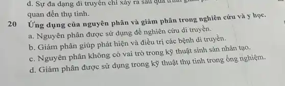 d. Sự đa dạng di truyên chỉ xảy ra sau qua trình gram pa
quan đến thụ tinh.
Ứng dụng của nguyên phân và giảm phân trong nghiên cứu và y học.
20
a. Nguyên phân được sử dụng để nghiên cứu di truyền.
b. Giảm phân giúp phát hiện và điều trị các bệnh di truyền.
c. Nguyên phân không có vai trò trong kỹ thuật sinh sản nhân tạo.
d. Giảm phân được sử dụng trong kỹ thuật thụ tinh trong ống nghiệm.