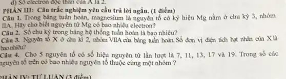 d) Sô electron độc thân của A là 2.
PHÀNIII: Câu trắc nghiệm yêu cầu trả lời ngắn. (1 điểm)
Câu 1. Trong bảng tuần hoàn, magnesium là nguyên tố có kỳ hiệu Mg nằm ở chu kỳ 3, nhóm
IIA. Hãy cho biết nguyên tử Mg có bao nhiêu electron?
Câu 2. Số chu kỳ trong bảng hệ thống tuần hoàn là bao nhiêu?
Câu 3. Nguyên tố X ở chu kì 2, nhóm VIIA của bảng tuần hoàn. Số đơn vị điện tích hạt nhân của X là
bao nhiêu?
Câu 4. Cho 5 nguyên tố có số hiệu nguyên tử lần lượt là 7, 1113,17 và 19 Trong số các
nguyên tố trên có bao nhiêu nguyên tố thuộc cùng một nhóm ?
HÀN IV: TU LUÂN (3 điểm)