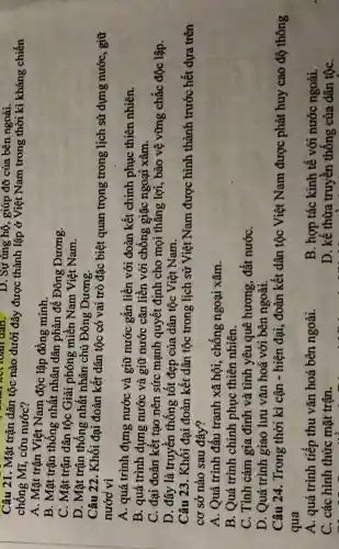 D. Sự ủng hộ,, giúp đỡ của bên ngoài.
Câu 21. Mặt trận dân tộc nào dưới đây được thành lập ở Việt Nam trong thời kì kháng chiến
chống Mĩ, cứu nước?
A. Mặt trận Việt Nam độc lập đồng minh.
B. Mặt trận thông nhất nhân dân phản đế Đông Dương.
C. Mặt trận dân tộc Giải phóng miền Nam Việt Nam.
D. Mặt trận thống nhất nhân chủ Đông Dương.
Câu 22. Khối đại đoàn kết dân tộc có vai trò đặc biệt quan trọng trong ; lịch sử dựng nước, giữ
nước vì
A. quá trình đựng nước và giữ nước gắn liền với đoàn kết chinh phục thiên nhiên.
B. quá trình dựng nước và giữ nước cǎn liền với chống giặc ngoại xâm.
C. đại đoàn kết tạo nên sức mạnh quyết định cho mọi thắng lợi, bảo vệ vững chắc độc lập.
D. đây là truyền thống tốt đẹp của dân tộc Việt Nam.
Câu 23. Khối đại đoàn kết dân tộc trong lịch sử Việt Nam được hình thành trước hết dựa trên
cơ sở nào sau đây?
A. Quá trình đấu tranh xã hội, chống ngoại xâm.
B. Quá trình chinh phục thiên nhiên.
C. Tình cảm gia đình và tình yêu quê hương, đất nướC.
D. Quá trình giao lưu vǎn hoá với bên ngoài.
Câu 24. Trong thời kì cận - hiện đại, đoàn kết dân tộc Việt Nam được phát huy cao độ thông
qua
A. quá trình tiếp thu vǎn hoá bên ngoài.
B. hợp tác kinh tế với nước ngoài.
C. các hình thức mặt trận.
D. kế thừa truyền thống của dân tộC.