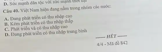 D. Sức mạnh dân tộc với sức mạnh thời đại
Câu 40. Việt Nam hiện đang nằm trong nhóm các nước:
A. Đang phát triển có thu nhập cao
B. Kém phát triển có thu nhập thấp
C. Phát triển và có thu nhập cao
D. Đang phát triển có thu nhập trung bình
__ HÉT __
4/4 - Mã đề 842