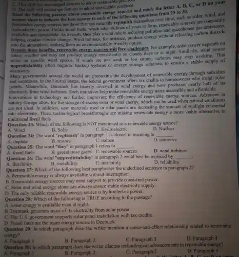 D. The shift will encourage farmers to adopt sustainable practices
Read the following passage about renewable energy sources and mark the letter A, B, C, or D on your
answer sheet to indicate the best answer to each of the following questions from 23 to 30.
Renewable energy sources are those that can naturally replenish themselves over time such as solar, wind and
Renewable hydroclectric power. Unlike fossi fuels, which take millions of years to form, renewable sources are constantly
hydroelectric
available and sustainable. As a result, they play a vital role in reducing pollution and greenhouse
helping combat climate change . Wind turbines, for instance,produce energy without releasing carbon dioxide
into the atmosphere, making them an environmentally friendly option.
Despite these benefits,renewable energy sources still face challenges, For example solar power depends on
sunny weather and may not produce energy consistently on cloudy days or at night. Similarly, wind power
relies on specific wind speeds. If winds are too weak or too strong, turbines may stop working.This
unpredictability often requires backup systems or energy storage solutions to ensure a stable supply of
electricity.
Many governments around the world are promoting the development of renewable energy through subsidies
and incentives. In the United States, the federal government offers tax credits to homeowners who install solar
panels. Meanwhile, Denmark has heavily invested in wind energy and now produces nearly half of its
electricity from wind turbines Such initiatives help make renewable energy more accessible and affordable.
Innovations in technology are further improving the efficiency of renewable energy sources.Advances in
battery storage allow for the storage of excess solar or wind energy,which can be used when natural conditions
are not ideal. In addition, new materials used in solar panels are increasing the amount of sunlight converted
into electricity. These technological breakthroughs are making renewable energy a more viable alternative to
traditional fossil fuels.
Question 23: Which of the following is NOT mentioned as a renewable energy source?
D. Nuclear
A. Wind
B. Solar
C. Hydroelectric
Question 24: The word "replenish" in paragraph I is closest in meaning to __
A. deplete
B. restore
C. reduce
D. conserve
Question 25: The word "they" in paragraph 1 refers to __
A. fossil fuels
B.greenhouse gases C.renewable sources
D. wind turbines
Question 26: The word "unpredictability" in paragraph 2 could best be replaced by __ .
C instability
A. flexibility
B. variability
D. reliability
Question 27: Which of the following best paraphrases the underlined sentence in paragraph 2?
A. Renewable energy is always available without interruption.
B. Renewable energy sources may need support to provide consistent power.
C. Solar and wind energy alone can always ensure stable electricity supply.
D. The only reliable renewable energy source is hydroelectric power.
Question 28: Which of the following is TRUE according to the passage?
A. Solar energy is available even at night.
B. Denmark generates most of its electricity from solar power.
C. The U.S. government supports solar panel installation with tax credits.
D. Fossil fuels are the main energy source in Denmark.
C. This shift has encouraged farmers to adopt sustainable
Question 29: In which paragraph does the writer mention a cause-and-effect relationship related to renewable
energy?
A. Paragraph 1
B. Paragraph 2
C. Paragraph 3
D. Paragraph 4
Question 30: In which paragraph does the writer discuss technological advancements in renewable energy?
D. Paragraph 4
A. Paragraph 1
B. Paragraph 2
C. Paragraph 3
C. on D on your