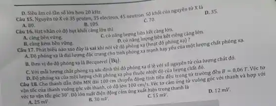 D. Siêu âm có tần số lớn hơn 20 kHz.
Câu 15. Nguyên từ X có 35 proton ,35 electron, 45 neutron Số khối của nguyên tử X là
D. 35.
A. 80.
B. 105.
C. 70.
Câu 16. Hạt nhân có độ hụt khối càng lớn thì
A. càng bền vừng.
C. có nǎng lượng liên kết càng lớn.
B. càng kém bền vững.
D. có nǎng lượng liên kết riêng càng lớn.
Câu 17. Phát biểu nào sao đây là sai khi nói về độ phóng xạ (hoạt độ phóng xạ) ?
A. Độ phóng xạ là đại lượng đặc trưng cho tính phóng xạ mạnh hay yếu của một lượng chất phóng xạ.
B. Đơn vì đo độ phóng xạ là Becquerel (Bq)
C. Với mỗi lượng chất phóng xạ xác định thì độ phóng xạ tỉ lệ với số nguyên tử của lượng chất đó.
D. Độ phóng xạ của một lượng chất phỏng xạ phụ thuộc nhiệt độ của lượng chất đó.
Câu 18. Cho thanh dẫn điện MN dài 100 cm chuyển động tịnh tiến đều trong từ trường đều B=0,06T Véc tơ
vận tốc của thanh vuông góc với thanh có độ lớn 100cm/s Véc tơ cảm ứng từ vuông góc với thanh và hợp với
véc tơ vận tốc góc 30^circ  . Độ lớn suất điện động cảm ứng xuất hiện trong thanh là
A. 25 mV.
B. 30 mV.
C. 15 mV.
D. 12 mV.