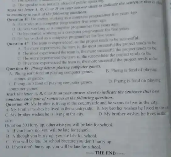 D. The speaker was initially afraid of public speaking.
Mark the letter A B. C: or D on your answer sheet to indicate the sentence that is clm
in meaning to each of the following questions.
Question 46: He started working as a computer programmer five years ago.
A. He works as a computer programmer five years ago.
B. He was working as a computer programmer five years ago.
C. He has started working as a computer programmer for five years.
D He has worked as a computer programmer for five years
Question 47: The team is experienced, so the project tends to be successful.
A The more experienced the team is, the most successful the proiect tends to be
B. The most experienced the team is, the more successful the project tends to be
C The more experienced the team is, the successfuler the project tends to be.
D. The more experienced the team is, the more successful the project tends to be
Question 48: Phong detests playing computer games.
B. Phong is fond of playing
A. Phong isn't fond on playing computer games.
computer games.
D. Phong is fond on playing
C. Phong isn't fond of playing computer games.
computer games.
Mark the letter A B. C or D on your answer sheet to indicate the sentence that best
combines each pair of sentences in the following questions.
Question 49: My brother is living in the countryside and he wants to live in the city
A. My brother wishes he lived in the countryside. B. My brother wishes he lived in the cit
C. My brother wishes he is living in the city.
city.
D. My brother wishes he lives in the
Question 50 Hurry up otherwise you will be late for school.
A. If you hurry up you will be late for school.
B. Although you hurry up, you are late for school.
C. You will be late for school because you don't hurry up.
D. If you don't hurry up, you will be late for school
__ THE END __