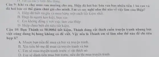 D. Tat ca cac y trên đều đúng.
Câu 9: Khi ra chợ mua rau muống cho mẹ, Hiệp đã hoi bác bán rau bao nhiêu tiền 1 bó rau và
đã hoi bác có thế giảm chút giải cho mình. Em có suy nghĩ như thế nào về việc làm của Hiệp?
A. Hiệp đã biết trả giá và mua hàng một cách tiết kiệm nhất.
B. Hiệp là người keo kiệt, bùn xin.
C. Em không đồng ý với việc làm của Hiệp
D. Hiệp chưa biết chi tiêu tiết kiệm.
Câu 10: Bạn Thành có 50.000đ tiết kiệm, Thành dang rất thích cuốn truyện tranh nhưng bút
viết cũng dang bị hồng không có để viết. Vậy nếu là Thành em sẽ làm như thế nào dễ chi tiêu
hợp lí?
A. Mượn bạn tiền đề mua cả bút và truyện tranh
B. Xin tiền bố mẹ đề mua cả truyện tranh và bút
C. Em sẽ mua truyện tranh trước vì rất thích nó.
D. Em sẽ dành tiền mua bút trước . nếu dư thì mua truyện tranh.