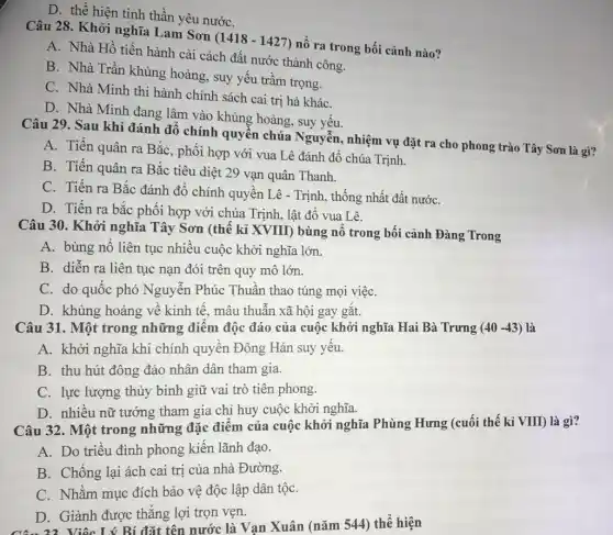 D. thể hiện tinh thần yêu nướC.
Câu 28. Khởi nghĩa Lam Sơn
(1418-1427)
nổ ra trong bối cảnh nào?
A. Nhà Hồ tiến hành cải cách đất nước thành công.
B. Nhà Trần khủng hoảng, suy yếu trầm trọng.
C. Nhà Minh thi hành chính sách cai trị hà kháC.
D. Nhà Minh đang lâm vào khủng hoảng , suy yếu.
Câu 29. Sau khi đánh đổ chính quyển chúa Nguyễn, nhiệm vụ đặt ra cho phong trào Tây Sơn là gì?
A. Tiến quân ra Bắc, phối hợp với vua Lê đánh đổ chúa Trịnh.
B. Tiến quân ra Bắc tiêu diệt 29 vạn quân Thanh.
C. Tiến ra Bắc đánh đồ chính quyền Lê - Trịnh, thống nhất đất nướC.
D. Tiến ra bắc phối hợp với chúa Trịnh, lật đổ vua Lê.
Câu 30. Khởi nghĩa Tây Sơn (thế kỉ XVIII) bùng nổ trong bối cảnh Đàng Trong
A. bùng nổ liên tục nhiều cuộc khởi nghĩa lớn.
B. diễn ra liên tục nạn đói trên quy mô lớn.
C. do quốc phó Nguyễn Phúc Thuần thao túng mọi việC.
D. khủng hoảng về kinh tế, mâu thuẫn xã hội gay gắt.
Câu 31. Một trong những điểm độc đáo của cuộc khởi nghĩa Hai Bà Trưng (40-43) là
A. khởi nghĩa khi chính quyền Đông Hán suy yếu.
B. thu hút đông đảo nhân dân tham gia.
C. lực lượng thủy binh giữ vai trò tiên phong.
D. nhiều nữ tướng tham gia chỉ huy cuộc khởi nghĩa.
Câu 32. Một trong những đặc điểm của cuộc khởi nghĩa Phùng Hưng (cuối thế kỉ VIII) là gì?
A. Do triều đình phong kiến lãnh đạo.
B. Chống lại ách cai trị của nhà Đường.
C. Nhằm mục đích bảo vệ độc lập dân tộC.
D. Giành được thẳng lợi trọn vẹn.
D.Việc Lý Bí đặt tên nước là Vạn Xuân (nǎm 544) thể hiện