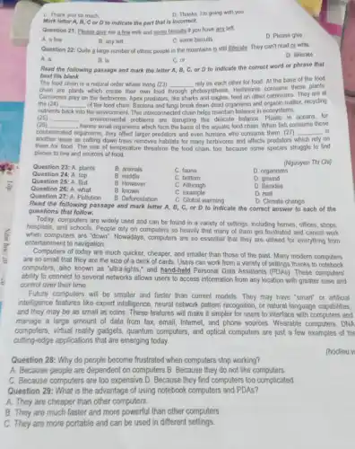 D. Thanks. I'm going with you
C. Thank you so much
Mark letter A, B, C or D to indicate the part that is incorrect.
Question 21: Please give me a few milk and some biscuits if you have any left.
A. a few
B. any left
C. some biscuits
D. Please give
Question 22: Quite 2 large number of ethnic people in the mountains is still illiterate. They can't read or write.
D. illiterate
A. a
B. is
C. or
Read the following passage and mark the letter A, B, C, or D to indicate the correct word or phrase that
best fits blank.
The food chain is a natural order where living (23)
hotosynthesis.Herbivores consume these plants
chain are plants which create their own food
__ rely on each other for food. At the base of the food
Carnivores prey on the herbivores. Apex predators, like sharks and eagles, feed on other carnivores. They are at
the (24) __ of the food chain Bacteria and fungi break down dead organisms and organic matter, recycling
nutrients back into the environment. This interconnected chain helps maintain balance in ecosystems.
(25) __ , environmental problems are disruping this delicate balance. Plastic in oceans, for
(26) __
organisms, they affect larger predators and even humans who consume them. (27) __ is
, harms small organisms which form the basis of the aquatic food chain When fish consume these
contaminated
another issue as cutting down trees removes habitats for many herbivores and affects predators which rely on
them for food. The rise of temperature threatens the food chain, too.because some species struggle to find
places to live and sources of food
(Nguuyen Thi Chi)
Question 23: A. plants
B. animals
C. fauna
D. organisms
Question 24: A. top
B. middle
C. bottom
D. ground
Question 25: A. But
B. However
Question 26: A. what
B. known
C. Although
D. Besides
C. example
C. Global warming
Question 27: A. Pollution
B. Deforestation
D. real
D. Climate change
Read the following passage and mark letter A, B, C or D to indicato the correct answer to each of the
questions that follow.
Today, computers are widely used and can be found in a variety of settings, including homes offices, shops,
hospitals, and schools. People rely on computers so heavily that many of them get frustrated and cannot work
when computers are "down'. Nowadays, computers are so essential that they are utilised for everything from
entertainment to navigation.
Computers of today are much quicker, cheaper, and smaller than those of the past. Many modern computers
are so small that they are the size of a deck of cards. Users can work from a variety of settings thanks to notebook
computers, also known as "ultra-lights," and hand-held Personal Data Assistants (PDAs). These computers'
ability to connect to several networks allows users to access information from any location with greater ease and
control over their time.
Future computers will be smaller and faster than current models. They may have "smart" or artificial
intelligence features like expert intelligence, neural network pattern recognition, or natural language capabilities,
and they may be as small as coins.These features will make it simpler for users to interface with computers and
manage a large amount of data from fax, email Internet, and phone sources Wearable computers, DNA
computers, virtual reality gadgets.quantum computers, and optical computers are just a few examples of the
culting-edge applications that are emerging today.
(hoclieu.v
Question 28: Why do people become frustrated when computers stop working?
A. Because people are dependent on computers.B. Because they do not like computers
C. Because computers are too expensive.D. Because they find computers too complicated.
Question 29: What is the advantage of using notebook computers and PDAs?
A. They are cheaper than other computers.
B. They are much faster and more powerful than other computers.
C. They are more portable and can be used in different settings.