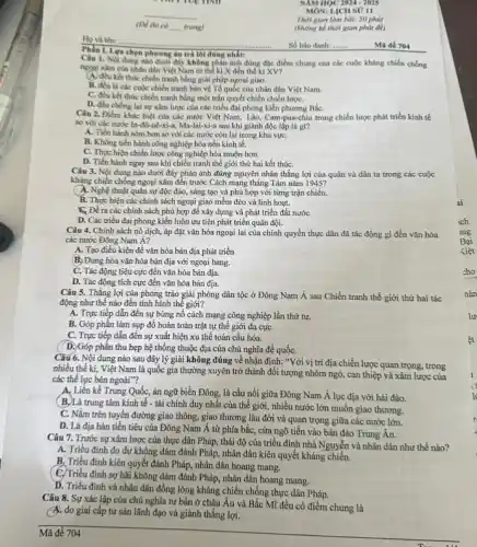 (D) thi có __ trang)
Phần I. Lựa chọn phương án trả lời đúng nhất:
Câu 1. Nội dung nào dưới đây không phân ảnh đúng đặc điểm chung của các cuộc kháng chiến chống
ngogi xâm của nhân dân Việt Nam từ thể kỉ X đến thế kỉ XV?
(A) đều kết thúc chiến tranh bằng giải pháp ngoai giao.
B. đều là các cuộc chiến tranh bảo vệ Tổ quốc của nhân dân Việt Nam.
C. đều kết thúc chiến tranh bằng một trận quyết chiến chiến lượC.
D. đều chống lại sự xâm lược của các triều đại phong kiến phương BắC.
Câu 2. Điểm khác biệt của các nước Việt Nam, Lào, Cam-pua chia trong chiến lược phát triển kinh tế
so với các nước In-đô-nê-xi-a, Ma-lai-xi-a sau khi giành độc lập là gi?
A. Tiến hành sóm hơn so với các nước còn lại trong khu vựC.
B. Không tiến hành công nghiệp hóa nền kinh tế.
C. Thực hiện chiến lược công nghiệp hóa muộn hơn.
D. Tiến hành ngay sau khi chiến tranh thế giới thứ hai kết thúC.
Câu 3. Nội dung nào dưới đây phản ánh đúng nguyên nhân thắng lợi của quân và dân ta trong các cuộc
kháng chiến chống ngoại xâm đến trước Cách mạng tháng Tám nǎm 1945?
A. Nghệ thuật quân sự độc đáo, sáng tạo và phù hợp với từng trận chiến.
B. Thực hiện các chính sách ngoại giao mềm dẻo và linh hoạt.
C. Để ra các chính sách phù hợp để xây dựng và phát triển đất nướC.
D. Các triều đại phong kiến luôn ưu tiên phát triển quân đội.
Câu 4. Chính sách nô dịch, áp đặt vǎn hóa ngoại lai của chính quyền thực dân đã tác động gì đến vǎn hóa
các nước Đông Nam Á?
A. Tạo điều kiện để vǎn hóa bản địa phát triển
B. Dung hòa vǎn hóa bản địa với ngoại bang.
C. Tác động tiêu cực đến vǎn hóa bản địa.
D. Tác động tích cực đến vǎn hóa bản địa.
Câu 5. Thắng lợi của phong trào giải phóng dân tộc ở Đông Nam Á sau Chiến tranh thế giới thứ hai tác
động như thế nào đến tình hình thế giới?
A. Trực tiếp dẫn đến sự bùng nổ cách mạng công nghiệp lần thứ tư.
B. Góp phần làm sụp đồ hoàn toàn trật tự thế giới đa cựC.
C. Trực tiếp dẫn đến sự xuất hiện xu thế toàn cầu hóa.
D. Góp phần thu hẹp hệ thống thuộc địa của chủ nghĩa để quốC.
Câu 6. Nội dung nào sau đây lý giải không đúng về nhận định: "Với vị trí địa chiến lược quan trọng, trong
nhiều thế ki, Việt Nam là quốc gia thường xuyên trở thành đôi tượng nhòm ngó, can thiệp và xâm lược của
các thế lực bên ngoài"?
A. Liền kề Trung Quốc,án ngữ biển Đông, là cầu nối giữa Đông Nam Á lục địa với hải đảo.
(B.)Là trung tâm kinh tế - tài chính duy nhất của thế giới, nhiều nước lớn muốn giao thương.
C. Nằm trên tuyến đường giao thông, giao thương lâu đời và quan trọng giữa các nước lớn.
D. Là địa bàn tiền tiêu của Đông Nam Á từ phía bắc , cửa ngõ tiến vào bán đảo Trung Ân.
Câu 7. Trước sự xâm lược của thực dân Pháp, thái độ của triều đỉnh nhà Nguyễn và nhân dân như thế nào?
A. Triều đình do dự không dám đánh Pháp,nhân dân kiên quyết kháng chiến.
B. Triều đình kiên quyết đánh Pháp, nhân dân hoang mang.
(C. Triều đình sợ hãi không dám đánh Pháp nhân dân hoang mang.
D. Triều đình và nhân dân đồng lòng kháng chiến chống thực dân Pháp.
Câu 8. Sự xác lập của chủ nghĩa tư bản ở châu Âu và Bắc Mĩ đều có điểm chung là
A. do giai cấp tư sản lãnh đạo và giành thắng lợi.
Ho và tên: