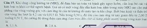 D. Thin J.
Câu 15. Khi chụp cộng hưởng từ (MRI) đề đảm bảo an toàn và tránh gây nguy hiểm, cần loại bỏ các vâ
kim loại ra khỏi cơ thể người bệnh Giả sử có một vòng dây dẫn kim loại nǎm trong máy MRI sao cho mã
phẳng của vòng vuông góc với cảm ứng từ của từ trường do máy tạo ra khi chụp. Biết bán kính và điện trở
của vòng lần lượt là 4,2 cm và 0,015Omega  Nếu trong 0,50 s, độ lớn của cảm ứng từ này giảm đều từ 2,00 T
xuống 0,50 T , thì cường độ dòng điện cảm ứng (làm tròn đến chữ số hàng phần mười) trong vòng kim loại
là
A. 1,1 A.
B 2,8 A.