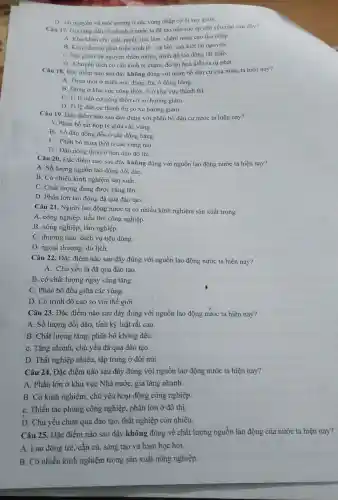 D. tài nguyên và môi trường ở các vùng nhập cư bị suy giàm.
Câu 17. Gia tǎng dân số nhanh ở nước ta đã tạo nên sức ép chủ yếu nào sau đây?
A. Khó khǎn cho giải quyết việc làm chậm nâng cao thu nhập.
B. Kim hãm sự phát triển kinh tế - xã hội. cạn kiệt tài nguyên.
C. Suy giảm tài nguyên thiên nhiên, trình độ lao động rất thấp.
D. Chuyển dịch cơ cấu kinh tế chậm đò thị hoá diễn ra tự phát.
Câu 18. Đặc điểm nào sau đây không đúng với phân bố dân cư của nước ta hiện nay?
A. Thưa thớt ở miền núi, đông đúc ở đồng bằng.
B. Đông ở khu vực nông thôn. ít ở khu vực thành thi
C. Ti lệ dân cư nông thôn có xu hướng giám.
D. Ti lệ dân cư thành thị có xu hướng giảm.
Câu 19. Đặc điểm nào sau đây đúng với phân bố dân cư nước ta hiện nay?
A. Phân bố rất hợp lý giữa các vùng.
B. Số dân đồng đều ở các đồng bằng
C. Phân bố thưa thớt ở các vùng núi
D . Dân nông thôn ít hơn dân đô thị.
Câu 20. Đặc điểm nào sau đây không đúng với nguồn lao động nước ta hiện nay?
A. Số lượng nguồn lao động dồi dào.
B. Có nhiều kinh nghiệm sản xuất.
C. Chất lượng đang được nâng lên.
D. Phần lớn lao động đã qua đào tạo.
Câu 21. Người lao động nước ta có nhiều kinh nghiệm sản xuất trong
A. công nghiệp, tiểu thủ công nghiệp.
B. nông nghiệp, lâm nghiệp.
C. thương mại, dịch vụ tiêu dùng.
D. ngoại thương, du lịch.
Câu 22. Đặc điểm nào sau đây đúng với nguồn lao động nước ta hiện nay?
A. Chủ yếu là đã qua đào tạo.
B. có chất lượng ngày càng tǎng.
C. Phân bố đều giữa các vùng.
D. Có trình độ cao so với thế giới.
Câu 23. Đặc điểm nào sau đây đúng với nguồn lao động nước ta hiện nay?
A. Số lượng dồi dào, tính kỷ luật rất cao.
B. Chất lượng tǎng , phân bố không đều.
C. Tǎng nhanh, chủ yếu đã qua đào tạo.
D. Thất nghiệp nhiều.tập trung ở đồi núi.
Câu 24. Đặc điểm nào sau đây đúng với nguồn lao động nước ta hiện nay?
A. Phần lớn ở khu vực Nhà nước gia tǎng nhanh.
B. Có kinh nghiệm . chủ yếu hoạt động công nghiệp.
C. Thiếu tác phong công nghiệp, phần lớn ở đô thị.
D. Chủ yếu chưa qua đào tạo, thất nghiệp còn nhiêu.
Câu 25. Đặc điểm nào sau đây không đúng về chất lượng nguồn lao động của nước ta hiện nay?
A. Lao động trè., cần cù, sáng tạo và ham học hỏi.
B. Cỏ nhiều kinh nghiệm trong sàn xuất nông nghiệp.