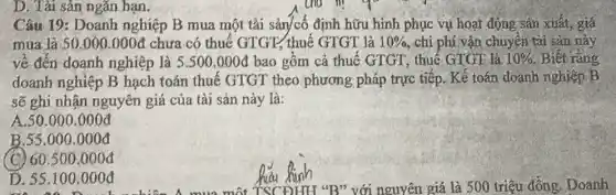 D. Tài sản ngǎn hạn.
Câu 19: Doanh nghiệp B mua một tài sản/cố định hữu hình phục vụ hoại động sản xuất, giá
mua là 50.000.000d chưa có thuế GTGT, thuế GTGT là 10%  chi phí vận chuyển tài sản này
về đến doanh nghiệp là 5.500.000d bao gồm cả thuế GTGT, thuế GTGT là 10%  Biết rằng
doanh nghiệp B hạch toán thuế GTGT theo phương pháp trực tiếp. Kế toán đoạnh nghiệp B
sẽ ghi nhận nguyên giá của tài sản này là:
A.50.000.000đ
B.55.000.000đ
C 60.500.000d
D. 55.100 .000đ
TSCĐHH *B" với nguyên giá là 500 triệu đồng. Doanh