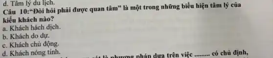 d. Tâm lý du lịch.
Câu 10:*Đòi hỏi phải được quan tâm * là một trong những biểu hiện tâm lý của
kiểu khách nào?
a. Khách hách dịch.
b. Khách do dự.
c. Khách chủ động.
d. Khách nóng tính