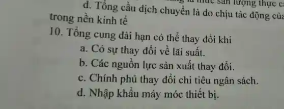 d. Tổng cầu dịch chuyển là do chịu tác động của
lượng thực C
trong nền kinh tế
10. Tổng cung dài hạn có thể thay đổi khi
a. Có sự thay đổi về lãi suất.
b. Các nguồn lực sản xuất thay đối.
c. Chính phủ thay đổi chi tiêu ngân sách.
d. Nhập khẩu máy móc thiết bị.