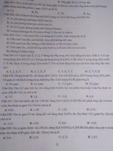 D. Tǎng gấp đôi so với ban đầu.
Câu 211. Cho y gam kim loại M vào dung dịch
Fe_(2)(SO_(4))_(3) sau phản ứng hoàn toàn khối lượng
phần dung dịch tǎng thêm y gam. Kim loại M là
A. Cu.
B. Ba.
C. Na.
Câu 212. Nếu hoà tan hết cùng một khối lượng Al và Zn bởi dung dịch HCl thì
D. Ag.
A. Al giải phón g hydrogen nhiều hơn Zn.
B. Zn giải phóng hydrogen nhiều hơn Al.
C. Al và Zn giải phóng cùng một lượng hydrogen.
D. Lurgng hydrogen do Al sinh ra bằng 2,5 lần do Zn sinh ra.
Câu 213. Cho 1 viên natri (Na) vào dung dịch CuSO_(4), hiện tượng xảy ra là
A. Viên natri tan dần, sùi bọt khí,dung dịch không đổi màu.
B. Viên natri tan đần, không có khí thoát ra, có kết tủa màu xanh.
C. Viên natri tan có khí không màu thoát ra, xuất hiện kết tủa màu xanh.
D. Không có hiện tượng.
Câu 214. Có 4 kim loại X, Y,Z, T đứng sau Mg trong dãy hoạt động hóa họC. Biết Z và T tan
trong dung dịch HCl,X và Y không tan trong dung dịch HCl, Z đẩy được T trong dung dịch muối
T, X đầy được Y trong dung dịch muối Y Thứ tự hoạt động hóa học của kim loại tǎng dần như
sau:
A. T,Z,X,Y.
B. Z, T, X,Y
C. Y,X, T,z
D. Z, T, Y,x
Câu 215. Nhúng thanh Fe vào dung dịch CuSO_(4) Sau một thời gian khối lượng dung dịch giảm
0,8 gam so với khối lượng dung dịch ban đầu. Khối lượng Fe đã phản ứng là
A. 8,4 gam.
B. 6,4 gam.
C. 11,2 gam
D. 5,6 gam.
Câu 216. Cho 6,5 gam bột Zn vào dung dịch CuSO_(4) dư, sau phản ứng hoàn toàn thu được m
gam chất rắn. Giá trị của m là
A. 3,2
B. 5,6
C. 12,9
D. 6,4
Câu 217. Cho bột nhôm dư vào 100 mL dung dịch CuSO_(4) 0,2M đến khi phản ứng xảy ra hoàn
toàn, thu được m gam Cu. Giá trị của m là
A. 0,64
B. 1,28 .
C. 1,92 .
D. 0,32 .
Câu 218. Cho m gam Fe tác dụng hết với dung dịch CuSO_(4) dư, thu được 19 ,2 gam Cu. Giá tri
của m là
A. 11,2
B. 16,8
C. 8,4
D. 14,0
Câu 219. Cho m gam nhôm vào 200 mL dung dịch Fe(NO_(3))_(2) 0,2M đến khi phản ứng xảy ra hoài
toàn, thu được 449 gam chất rắn.Giá trị của m là
A. 5,4
B. 2,25 .
C. 0,72 .
D. 2,97 .
21