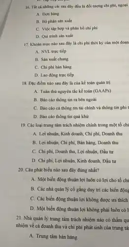 D. Tập hợp chi phí
16. Tất cả những cái sau đây đều là đối tượng chi phí, ngoại
A. Đơn hàng
B. Bộ phận sản xuất
C. Việc tập hợp và phân bổ chi phí
D. Qui trình sản xuất
17. Khoản mục nào sau đây là chi phí thời kỳ của một doan
A. NVL trực tiếp
B. Sản xuất chung
C. Chi phí bán hàng
D. Lao động trực tiếp
18. Đặc điểm nào sau đây là của kế toán quản trị
A. Tuân thủ nguyên tắc kế toán (GAAPs)
B. Báo cáo thông tin ra bên ngoài
C. Báo cáo cả thông tin tài chính và thông tin phi t
D. Báo cáo thông tin quá khứ
19. Các loại trung tâm trách nhiệm chính trong một tổ chi
A. Lợi nhuận, Kinh doanh, Chi phí, Doanh thu
B. Lợi nhuận, Chi phí, Bán hàng, Doanh thu
C. Chi phí, Doanh thu, Lợi nhuận, Đầu tư
D. Chi phí, Lợi nhuận, Kinh doanh, Đầu tư
20. Câu phát biểu nào sau đây đúng nhất?
A. Một biến động thuận lợi luôn có lợi cho tổ chi
B. Các nhà quản lý cố gắng duy trì các biến động
C. Các biến động thuận lợi không được ura thích
D. Một biến động thuận lợi không phải luôn có 1
21. Nhà quản lý trung tâm trách nhiệm nào có thẩm qu
nhiệm về cả doanh thu và chi phí phát sinh của trung tâ
A. Trung tâm bán hàng