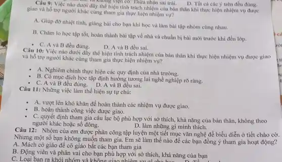 D. Tất cả các ý trên đều đúng.
Câu 9: Việc nào dưới đây thể hiện tính trách nhiệm của bản thân khi thực hiện nhiệm vụ được
thơ và không viện cơ.Thừa nhận sai trái.
giao và hỗ trợ người khác cùng tham gia thực hiện nhiệm vụ?
A. Giúp đỡ nhiệt tình, giàng bài cho bạn khi học và làm bài tập nhóm cùng nhau.
B. Chǎm lo học tập tốt, hoàn thành bài tập về nhà và chuẩn bị bài mới trước khi đến lớp.
- C. A và B đều đúng.
D. A và B đều sai.
Câu 10: Việc nào dưới đây thể hiện tính trách nhiệm của bản thân khi thực hiện nhiệm vụ được giao
và hỗ trợ người khác cùng tham gia thực hiện nhiệm vụ?
A. Nghiêm chinh thực hiện các quy định của nhà trường.
B. Có mục đích học tập định hướng tương lai nghề nghiệp rõ ràng.
C. A và B đều đúng. D A và B đều sai.
Câu 11: Những việc làm thể hiện sự tự chủ:
A. vượt lên khó khǎn để hoàn thành các nhiệm vụ được giao.
B. hoàn thành công việc được giao.
C. quyết định tham gia câu lạc : bộ phù hợp với sở thích, khả nǎng của bản thân, không theo
người khác hoặc số đông.	D. làm những gì mình thích.
Câu 12: Nhóm của em được phân công tập luyện một tiết mục vǎn nghệ để biểu diễn ở tiết chào cờ.
Nhưng một số bạn không muốn tham gia.. Em sẽ làm thế nào để các bạn đồng ý tham gia hoạt động?
A. Mách cô giáo để cô giáo bắt các ban tham gia
B. Động viên và phân vai cho bạn phù hợp với sở thích, khả nǎng của bạn
C. Loại bạn ra khỏi nhóm :và không giao nhiệm vụ c i cho hơn áng của bạn