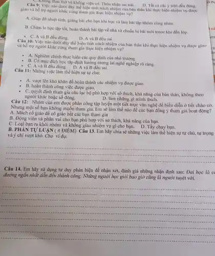 D. Tất cả các ý trên đều đúng.
âu 9: Việc g than thờ và không viện có.Thừa nhận sai trái.
giao và hỗ trợ người khác cùng that n gia thực hiện nhi êm vụ?
bản the in khi thực hiện nhiệt n vụ đươc
A. Giúp đỡ nhiệt tình, giản z bài cho bạn khi hoc và làm bài tập nhó n cùng nhau.
B. Chǎm lo học tập tốt, hoàn thành bài tập về nhà và chuẩn bị bài mới trước khi đến lớp.
- C. A và B đều đúng.
D.A và B đều sai.
Câu 10:Việc nào d ưới đây thể hiệ tính trácl nhiệm của bản thân khi thực hiện nhiệm vụ được giao
và hỗ trợ người i khác cùn;g tham gia thực hiện nhiệm vụ?
A . Nghiêm chỉnh thực hiện các quy định của nhà trường.
B. Có muc đích học tập đinh hu rớng tương lai nghề nghiệp rõ ràng.
C. A và B đều đúng.D. A và B đều sai.
Câu 11:Những việc làm thể hiện sự tự chủ:
A. vượ lên khó khǎn để hoàn thành các nhiệm vụ được giao.
B. hot thành công việ c được giao.
C. quyế t định tham gia câu lạc bộ phù hợp với sở thích , khả nǎn g của bản thân.không theo
người khác hoặc số đông.	D. làm những gì mình thích.
Câu 12:Nhóm của em được : phân công tập luyện một tiết muc : vǎn ngh ê để biểu diễn ở tiết chào cờ.
Nhưng mô t số bạn khôn g muố n tham gia.Em sẽ làm thế nào để các bạn đồng ý tham gia hoạ t động?
A. Mách cô giác đê cô giáo bǎt các bar tham gia
B. Động viên và phân vai cho bar 1 phù hợp với s > thích , khả nǎng của bạn
C. Loai bạn ra khỏi nhóm và không giao nh niệm vụ gì ch bạn.
D.Tẩy chay ban.
B. PF IÀN TU LUẬN c 4 ĐIỂM)Câu 13 . Em hãy chia sẻ : những ; việc làm thể hiện sự tự chủ.tự trọng
và ý chí vượt khó.Cho ví dụ:
__
............	....................
..........
.......................................................................................
Câu 14.Em hãy sử dụng tư duy phản biên để nhận xét, đánh giá những ng nhân định sau:Đai học là c
đường ngǎn nhất dân đến thành công . Những người học giỏ i bao giò ' cũng là người tu vệt vời.
__
........................................................................................................................................................................
..............................................................
.......................................................................................................................................................................................................................................................................
..............................................................................................................................................................................................
..........................................................................................................................
................................................................................................................................................................................
..................................................................................
...............