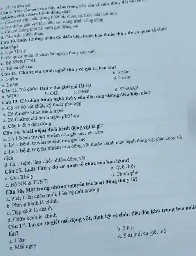 d. Tất cà đều sai
Câu 9. Yêu cầu nào sau đây nằm trong yêu cầu vệ sinh thú y đôi v
nghiệm, chẩn đoán bệnh động vật?
a. Có cơ sở vật chất,trang thiết bị, dụng cụ hóa chất phù hợp
b. Địa điểm gần với khu dân cư, công trình công cộng
c. Có nơi riêng biệt đề nuôi giữ động vật
d. Câu a & c đều đúng
Câu 10. Giấy Chứng nhận đủ điều kiện buôn bán thuốc thú y do cơ quan tổ chức
nào cấp?
a. Cục Thú y
b. Cơ quan quản lý chuyên ngành thú y cấp tỉnh
c. Bộ NN&PTNT
d. Tất cả đều sai
Câu 11. Chứng chỉ hành nghề thú y có giá trị bao lâu?
a. 5 nǎm
b. 3 nǎm
c. 2 nǎm
d. 4 nǎm
Câu 12. Tổ chức Thú y thế giới gọi tắt là:
a. WHO
b. OIE
c. GMP
d. VietGAP
Câu 13. Cá nhân hành nghề thú y cần đáp ứng những điều kiện nào?
a. Có cơ sở vật chất, kỹ thuật phù hợp
b. Có đủ sức khỏe hành nghề
c. Có Chứng chỉ hành nghề phù hợp
d. Câu b &c đều đúng
Câu 14. Khái niệm dịch bệnh động vật là gì?
a. Là 1 bệnh truyền nhiễm của gia súc, gia cầm
b. Là 1 bệnh truyền nhiễm của gia súc
c. Là 1 bệnh truyền nhiễm của động vật thuộc Danh mục bệnh động vật phải công bố
dịch
d. Là 1 bệnh làm chết nhiều động vật
Câu 15. Luật Thú y do cơ quan tổ chức nào ban hành?
a. Cục Thú y
b. Quốc hội
c. Bộ NN &PTNT
d. Chính phủ
Câu 16. Một trong những nguyên tắc hoạt động thú y là?
a. Phát triển chǎn nuôi, bảo vệ môi trường
b. Phòng bệnh là chính
c. Dập dịch là chính
d. Chữa bệnh là chính
Câu 17. Tại cơ sở giết mổ động vật, định kỳ vệ sinh, tiêu độc khử trùng bao nhiê
lần?
a. 1 lần
b. 2 lần
c. Mỗi ngày
d. Sau mỗi ca giết mổ