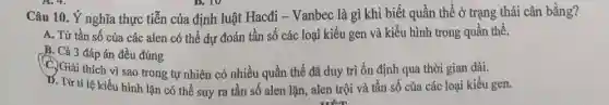 D. TV
Câu 10. Ý nghĩa thực tiễn của định luật Hacđi - Vanbec là gì khi biết quần thể ở trạng thái cân bằng?
A. Từ tần số của các alen có thể dự đoán tần số các loại kiểu gen và kiểu hình trong quần thể.
B. Cả 3 đáp án đều đúng
C. Giải thích vì sao trong tự nhiên có nhiều quần thể đã duy trì ổn định qua thời gian dài.
IX. Từ ti lệ kiểu hình lặn có thể suy ra tần số alen lặn, alen trội và tần số của các loại kiểu gen.
. mết