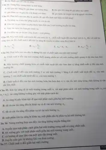 D. tùy thuộc góc tới của tia sáng.
Câu 31: Trong hiện tượng khúc xạ ánh sáng
A. khi góc tới i tầng thì góc khúc xạ r cũng tǎng.
B. khi góc tới i tǎng thì góc khúc xa r giám.
C. góc khúc xo và góc tới ti lệ thuận với nhau.
D. góc khúc xo và góc tới tỉ lệ nghịch với nhau.
Câu 32: Phát biểu nào sau dây là sai khi đề cập đến định luật khúc xạ ánh sáng?
A. Tia khúc xạ ở bên khi pháp tuyến so với tia tới.
B. Góc tới và góc khúc xạ phụ thuộc bản chất của 2 môi trường truyền tia sáng.
C. Góc tới luôn lớn hơn góc khúc xạ.
D. Tia khúc xạ và tia tới cùng thuộc 1 mặt phẳng.
Câu 33: Nếu biết chiết suất tuyệt đối của nước là
n_(1) chiết suất tuyệt đối của thuỷ tinh là n_(2) đối với một tia
sáng đơn sắc thì chiết suất tỉ đối khi tia sáng đó truyền từ nươc sang thuỷ tinh là
A. n_(21)=(n_(1))/(n_(2))
B. n_(21)=(n_(2))/(n_(1))
C. n_(21)=n_(2)-n_(1)
D n_(21)=(n_(2))/(n_(1))-1
Câu 34: Phát biểu nào sau đây là đúng khi nói về chiết suất của một môi trường?
A. Chiết suất tỉ đối của môi trường chiết quang nhiều so với môi trường chiết quang ít thì nhỏ hơn đơn
vị.
B. Môi trường chiết quang kém có chiết suất tuyệt đối nhỏ hơn đơn vị bằng chiết suất tỷ đối của môi
trường đó.
C. Chiết suất ti đối của môi trường 2 so với môi trường 1 bằng tỉ số chiết suất tuyệt đối n_(2) của môi
trường 2 với chiết suất tuyệt đối n_(1) của môi trường 1.
D. Chiết suất ti đối của hai môi trường luôn lớn hơn đơn vị vì vận tốc ánh sáng trong chân không là vận
tốc lớn nhất.
Câu 35: Khi tia sáng đi từ môi trường trong suốt n_(1)
tới mặt phân cách với môi trường trong suốt n_(2)(vacute (o)
n_(2)gt n_(1))
tia sáng không vuông góc với mặt phân cách thì
A. tia sáng bị gãy khúc khi đi qua mặt phân cách giữa hai môi trường.
B. tất cả các tia sáng đều bị khúc xạ và đi vào môi trường n_(2)
C. tất cả các tia sáng đều phản xạ trở lại môi trường n_(1)
D. một phần lớn tia sáng bị khúc xạ, một phần nhỏ bị phản xạ lại môi trường tới.
Câu 36: Trong trường hợp sau đây, tia sáng không truyền thẳng khi
A. truyền qua mặt phân cách giữa hai môi trường trong suất có cùng chiết suất.
B. tới vuông góc với mặt phân cách giữa hai môi trường trong suốt.
C. có hướng đi qua tâm của một quả cầu trong suốt.
D. truyền xiên góc từ không khí vào kim cương.
Câu 37: Chiết suất tỉ đối giữa hai môi trường