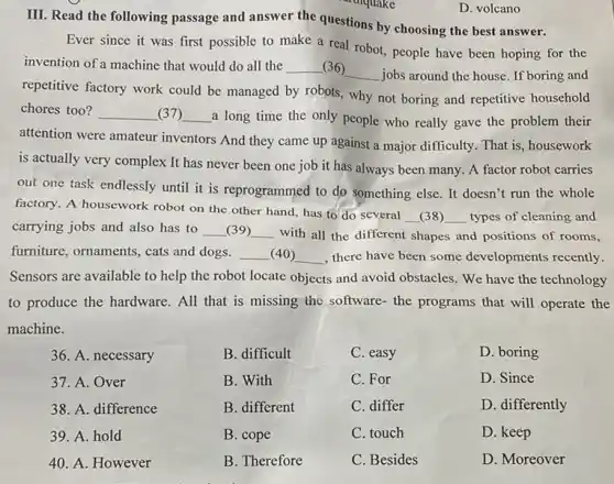 D. volcano
III. Read the following passage and answer the questions by choosing the best answer.
Ever since it was first possible to make a real robot, people have been hoping for the
invention of a machine that would do all the __ (36)
__ jobs around the house If boring and
repetitive factory work could be managed by robots,why not boring and repetitive household
chores too? __ (37) __ a long time the only people who really gave the problem their
attention were amateur inventors And they came up against a major difficulty. That is, housework
is actually very complex It has never been one job it has always been many. A factor robot carries
out one task endlessly until it is reprogrammed to do something else.It doesn't run the whole
factory. A housework robot on the other hand has to do several
__ (38) __ types of cleaning and
carrying jobs and also has to __ (39) __ with all the different shapes and positions of rooms,
furniture, ornaments, cats and dogs. __ (40) __ , there have been some developments recently.
Sensors are available to help the robot locate objects and avoid obstacles We have the technology
to produce the hardware All that is missing the software- the programs that will operate the
machine.
C. For
36. A. necessary
37. A. Over
38. A. difference
39. A. hold
40. A. However
B. difficult
B. With
B. different
B. cope
B. Therefore
C. easy
D. boring
D. Since
D. differently
D. keep
D. Moreover
C. differ
C. touch
C. Besides