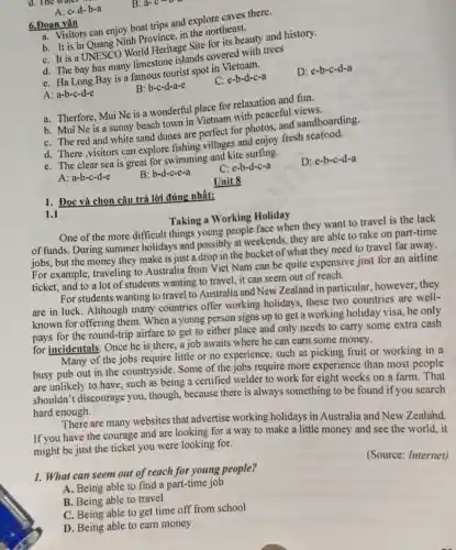 d. The water Water
B: a-c-b-a
A: c-d-b-a
6.Đoan vǎn
D. Visitors can enjoy boat trips and explore caves there.
b. It is in Quang Ninh Province, in the northeast.
C. It is a UNESCO World Heritage Site for its beauty and history.
d. The bay has many limestone islands covered with trees
e. Ha Long Bay is a famous tourist spot in
D: e-b-c-d-a
A: a-b-c-d-e
B: b-c-d-a-e
C: e-b-d-c-a
a. Therfore, Mui Ne is a wonderful place for relaxation and fun.
b. Mui Ne is a sunny beach town in Vietnam with peaceful
C. The red and white sand dunes are perfect for photos, and sandboarding.
d. There,visitors can explore fishing villages and enjoy fresh seafood.
e. The clear sea is great for swimming and kite surfing.
D: e-b-c-d-a
A: a-b-c-d-e
B: b-d-c-e-a
C: e-b-d-c-a
Unit 8
1. Đọc và chọn câu trả lời đúng nhất:
1.1
Taking a Working Holiday
One of the more difficult things young people face when they want to travel is the lack
of funds. During summer holidays and possibly at weekends.they are able to take on part-time
jobs, but the money they make is just a drop in the bucket of what they need to travel far away.
For example, traveling to Australia from Viet Nam can be quite expensive just for an airline
ticket, and to a lot of students wanting to travel, it can seem out of reach.
For students wanting to travel to Australia and New Zealand in particular, however they
are in luck. Although many countries offer working holidays these two countries are well-
known for offering them. When a young person signs up to get a working holiday visa, he only
pays for the round-trip airfare to get to either place and only needs to carry some extra cash
for incidentals. Once he is there, a job awaits where he can earn some money.
Many of the jobs require little or no experience, such as picking fruit or working in a
busy pub out in the countryside. Some of the jobs require more experience than most people
are unlikely to have such as being a certified welder to work for eight weeks on a farm. That
shouldn't discourage you, though, because there is always something to be found if you search
hard enough.
There are many websites that advertise working holidays in Australia and New Zealand.
If you have the courage and are looking for a way to make a little money and see the world, it
might be just the ticket you were looking for.
(Source: Internet)
1. What can seem out of reach for young people?
A. Being able to find a part-time job
B. Being able to travel
C. Being able to get time off from school
D. Being able to earn money