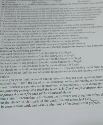D. Whiching the film
A. Watching
B. sunsetting
Mark the letter A B, C, or D on your answer sheet to indicate the sentence that is closest meani
of the following questions.
26. People in Australia are so environmentally-friendly that they create the greenest country in the
A. Australia is the greenest country in the world though the people are environmentally friendly
B. Australia is the greenest country in the world because the people are environmentally friendly
C. Australia is the greenest country in the world while the people are environmentally-friendly
D. Australia is the greenest country in the world if the people are environmentally friendly
27. Eco-travellers have to prevent or minimize any negative impacts on the environment
A. Eco-travellers are not required to protect the environment.
3. Eco-travellers are encouraged not to have any negative impacts on the environment
It is eco -travellers' responsibility to prevent or minimize any negative impacts on the enviro
). Eco-travellers have never had any negative impacts on the environment.
8.It is compulsory for the tourists to learn about the vital eco-systems before arriving.
Tourists are free to learn about the vital cco-systems before arriving.
. It is optional for tourists to learn about the vital eco-systems before arriving.
Tourists are not required to learn about the vital cco-systems before.
Tourists are required to learn about the vital eco-systems before arriving.
ark the letter A,B, C or D on your answer sheet to indicate the sentence that best com
itences in the following questions.
You can't remove any products from the nature It is illegal.
You can't remove any products from the nature so it is illegal.
Because you can't remove any products from the nature, it is illegal.
You can't remove any products from the nature because it is illegal.
You can't remove any products from the nature unless it is illegal.
lou should try to limit the use of natural resources. They are running out in many to
ou should try to limit the use of natural resources unless they are running out in m
nations.
ecause you try to limit the use of natural resources, they are running out in many
ou should try to limit the use of natural resources, so they are running out in mar
tural resources are running out in many tourist destinations, so you should try
the following passage and mark the letter A, B, C or D on your answer shee
or phrase that best fits each of the numbered blanks
imary aim of ecotourism is to educate the travellers and bring him or her cl
en the chance to visit parts of the world that are untouched (31)
__
in conservation work and various other kinds of environmental projects.