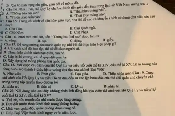 D. Xóa bỏ tình trạng che giấu, gian dối về ruộng đất.
Câu 14. Nǎm 1396 Hồ Quý Ly cho ban hành tiền giấy đầu tiên trong lịch sử Việt Nam mang tên là
B. "Thái bình thông bảo".
là: A. "Thông bảo hội sao".
D. "Thái Đức thông bảo".
C. "Thiên phúc trắn bảo".
ht Câu 15.Trong cài cách về vǎn hóa- giáo dục,nhà Hồ đề cao và khuyến khích sử dụng chữ viết nào sau
c c đây?
A. Chữ Hán.
B. Chữ Quốc ngữ.
rW C. Chữ Nôm.
D. Chữ Phạn.
vị Câu 16. Dưới thời nhà Hồ, tiền " Thông bảo hội sao" được làm từ
D. giấy.
ic A. vàng.
B. baC.
C. đồng.
3 Câu 17. Đề tǎng cường sức mạnh quân sự, nhà Hồ đã thực hiện biện pháp gi?
A. Cài cách chế độ học tập, thi cử để chọn người tài.
al B. Thực hiện chính sách hạn điền, hạn nô.
C. Lập lại kỉ cương, cải tổ quy chế quan lại.
D. Xây dựng hệ thông phòng thủ quốc gia.
Câu 18. Với cuộc cái cách của Hồ Quý Ly và triều Hồ cuối thế kỉ XIV, đầu thế kỉ XV, hệ tư tưởng nào
từng bước trở thành ý thức hệ tư tưởng chủ đạo của xã hội Đại Việt?
A. Nho giáo
B. Phật giáo
C. Đạo giáo.
D. Thiên chúa giáo Câu 19. Cuộc
cải cách của Hồ Quý Ly và triều Hồ đã đưa đến sự xác lập bước đầu của thể chế quân chủ chuyên chế
trung ương tập quyền theo đường lôi
A. nhân trị.
B. đức trị
C. kỹ trị.
D. pháp trị.
Câu 20. Nội dung nào sau đây không phản ánh đúng kết quả cuộc cải cách của Hồ Quý Ly và triều Hồ
cuối thế kỉ XIV,đầu thế kỉ XV?
A. Vai trò, sức mạnh của nhà nước được tǎng cường.
B. Đưa đất nước thoát khỏi tình trạng khủng hoảng.
C. Lĩnh vực quân đội, quốc phòng được cùng cô.
D. Giúp Đại Việt thoát khỏi nguy cơ bị xâm lượC.