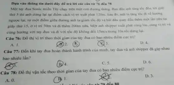 Dựa vào thông tin dưới đây để trả lời các câu từ 76 đến 78
Một tay đua Sonic miền Tây chạy trên một con đường thẳng. Ban đầu anh tǎng tốc đều, tới giây
thứ 5 thì anh dừng lại tại điểm cách vị trí xuất phát 120m. Sau đó anh ta tǎng tốc đi về hướng
ngược lại, từ một điểm giữa đường anh ta giảm tốc độ và bắt đầu quay đầu thêm một lần nữa tại
giây thứ 15, ở vị trí 30m và đi thêm 200m nữa.Một anh shipper xuất phát cùng lúc cùng vị trí và
cùng hướng với tay đua và đi với tốc độ không đổi 15m/s trong 10s rồi dừng lại.
Câu 76: Đồ thị vị trí theo thời gian của tay đua có bao nhiêu điểm cực trị?
A. 1.
33.2.
(C) 3.
D. 4.
Câu 77: Đến khi tay đua hoàn thành hành trình của mình, tay đua và anh shipper đã gặp nhau
bao nhiêu lần?
(A)3.
(B) 4.
C. 5.
D. 6.
Câu 78: Đồ thị vận tốc theo thời gian của tay đua có bao nhiêu điểm cực trị?
D. 3.
A. 0.
B. 1.