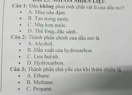 DAI 23: NGUON NHIEN LIEU
Câu 1:Đâu không phải tính chất vật lí của dầu mó?
A. Màu nâu đậm.
B. Tan trong nướC.
C. Nhe hơn nướC.
D. Thê lỏng.đặc sánh.
Câu 2:Thành phần chính của dầu mỏ là
A .Alcohol.
B. Dẫn xuất của hy drocarbon.
C. Lưu huỳnh.
D . Hydrocarbon.
Câu 3:Thành phần chủ yếu của khí thiên nhiên là
A .Ethane.
B . Methane.
C . Propane.