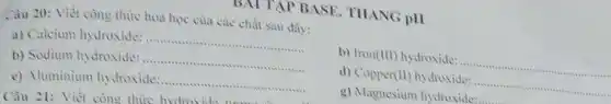 DAI TẬP BASE THANG pHI
Câu 21: Viết còng thins huim
Câu 20: Viết còng thức hoa học của các chất sau dây:
a) Calcium hydroxide: __
b) Iron (111) hydroxide: ............ __
b) Sodium hydroxide: __
d) Copper (H) hydroxide: .... __
c) Aluminium hydroxide: __
g) Magnesium hydroxide: