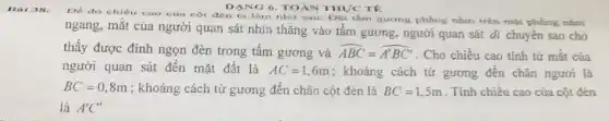 DANG 6. TOÁN THỰCTE
Bai 38.
De do chiếu cao của cột đèn ta làm như sau: Đạt tâm gương phẳng nằm trên mặt phẳng nǎm
ngang, mắt của người quan sát nhìn thẳng vào tấm gương, người quan sát di chuyển sao cho
thấy được đỉnh ngọn đèn trong tấm gương và hat (ABC)=hat (A'BC')
. Cho chiều cao tính từ mắt của
người quan sát đến mặt đất là AC=1,6m ; khoảng cách từ gương đến chân người là
BC=0,8m ; khoảng cách từ gương đến chân cột đèn là BC=1,5m . Tính chiều cao của cột đên
là A'C'