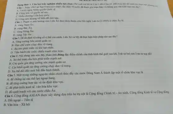 Dang thire 1.Câu hỏi trắc nghiệm nhiều lựa chọn (Thi sinh trả lời từ Câu 1 đến Câu 24.Mỗi Câu hỏi thi sinh chỉ chọn một phương án
Dạng Nǎm 1945 hỏi trắc nghiệm (Mbar (y))
nhiêu lựa chọn (Thí sinh trả lờ i lừ Câu 1 đến Câu 24.qua vǎn hỏi nào sau đây?
A. Tuyên ngôn Nhân quyền Quốc tế.
B. Công róc về quyền trẻ em,
C. Hiến chương Liên hợp quốC.
D. Công tróc khung về bi n đổi khí hậu.
Câu 2. Phạm vi ản h hưởng của o thỏa thuận của Hội ngh j I-an-ta (2-1945)ở châu Âu là
A. vùng Nam Âu.
B. vùng Bắc Âu.
Au.
C. vùng Đông Âu.
D. vùng Tây Âu.
Câu 3. Để ôn địr h và củng cố vị thế của mình,Liên Xô và Mỹ đã thực hiện biệ n pháp nào sau đây?
A. Tǎng cu orng liên minh quân sư.
B. Han chế cuộc cha y đua vũ trang.
C. Ra sứrc phát triển vũ khí hạt nhân.
D. Tiến hàr h các cuộc chiến tranh xâm lượC.
Câu 4. Nội dun nào sau đây phản ánh đúng ; đặc điểm chính của tình hìn h thế giới sau khi Trật tự hai cực I-an-ta sụp đồ?
thế toà n cầu hóa phát triển manh mẽ.
B. Các q lốc gia tǎng ; cường : sức mạnh quân sự.
C. Các khối quân sự tǎn g cường chạy đua vũ trang.
D. Xu thế đối đầu mới bắt đầu hình thành.
C iu 5. Một trong những nguyên nhân chính thúc đây các nước Đôn g Nam Á thành lập một tổ chức khu vực là
A. đê : chống lại các thể lực ngoại bang.
B. để tǎng cườn g hợp tác và ổn định khu vựC.
C. để phát : triển kinh tế. vǎn hóa khu vựC.
D. để canh tranh với các nước châu Âu.
Câu 6.Cộng đồt g ASEAN được xây dựng dựa trên ba trụ cột là Cộng đồng Chír h tri -An ninh . Cộng : đồng Kinh tế và Cộng đồng
A. Đố i ngoai - Tiền tệ
B. Vǎn hóa - Xã hội