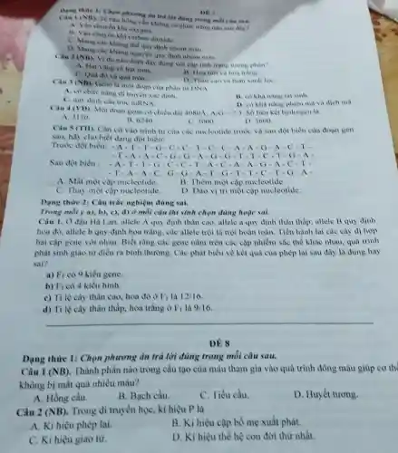 Dang thure 1: Chon đúng trong mỗi câu
DE?
Chu I (NB). Te bào hồng cầu không có chức nǎng nào sau day?
A. Vận chuydn kh oxygen
B. Vận chuyen kh carbon dioxide.
C. Mang cao khang the quy dinh nhóm mau
D. Mang cae khang ngu en quy định nhóm mau
Clu 2 (NB). Vi dụ nào dưới đas dung voi cap tinh trang trong phan?
A. Hạt vàng và hat tron.
C. Qua do va qua tron.
B. Hoa tin vi hoa trang
D. Than cao va than xanh lue
Cau 1 (NB)
Gene la mor doan của phân tư DNA
A. co chure nans di truyen xae dinh.
B. co kha nang tai sinh
C. quy định câu true mRNA
D. co khà nang phiên mà và dịch ma
Câu 4 (VD) Mot doan gene co chiều dài 4080A. A/G-2/3 Số liên kết hydrogen là
A. 3120
B. 6.40
C. 3000
D. 3600
Câu 5 (TII). Cần cứ vào trình tự của các nucleotide trước và sau đột biên của đoạn gen
sau, hily cho biết dạng đột biên:
Trước đột biến: - A - 1.T.G-C-C T.C.C.A.A-G-A-C-T.
-T-A-A-C-G-G-A-G-G-T-T-C. I -G-A
Sau đột biến : -A.T-T.G-C-C-T-A-C -A-A - G-A-C
-T-A-A-C -G-G-A-T -G-T-T -C-T-G-A
A. Mất một cập nucleotide.
B. Thêm một cặp nucleotide.
C. Thay một cặp nucleotide.
D. Dao vi tri một cặp nucleotide.
Dạng thức 2: Câu trắc nghiệm đúng sai.
Trong mbi y a), b),c), d) (2 mỗi câu thì sinh chọn dùng hoặc sai.
Câu 1. O đậu Hi Lan,allele A quy định thân cao.allele a quy định thân thấp; allele B quy định
hoa do, allele b quy định hoa trắng.các allele trội là trội hoàn toàn. Tiến hành lai các cây di hop
hai cặp gene với nhau. Biết rằng các gene nằm trên các cặp nhiễm sắc thể khác nhau, quá trình
phát sinh giao từ diễn ra bình thường.Các phát biểu về kết quả của phép lai sau đây là dùng hay
sai?
a) F_(1) có 9 kiểu gene
b) F_(1) có 4 kiểu hình.
c) Ti lệ cây thân cao, hoa đó ở F_(1) là 12/16
d) Tỉ lệ cây thân thấp, hoa trắng ở F_(1) 9/16
__
ĐỀ 8
Dạng thức 1: Chọn phương án trả lời đùng trong mỗi câu sau.
Câu 1 (NB) . Thành phần nào trong cầu tạo của máu tham gia vào quá trình đông máu giúp cơ th
không bị mất quá nhiều máu?
A. Hồng cầu.
B. Bạch cầu.
C. Tiểu cầu.
D. Huyết tương.
Câu 2 (NB) Trong di truyền họC.kí hiệu P là
A. Ki hiệu phép lai
B. Kí hiệu cặp bố mẹ xuất phát.
C. Kí hiệu giao tử.
D. Kí hiệu thế hệ con đời thứ nhất.