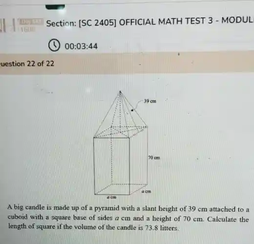 Daysat Section:[SC 2405]OFFICIAL MATH TEST 3 - MODUL
00:03:44
uestion 22 of 22
A big candle is made up of a pyramid with a slant height of 39 cm attached to a
cuboid with a square base of sides a cm and a height of 70 cm. Calculate the
length of square if the volume of the candle is 738 litters.