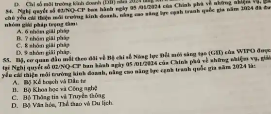 (DB) nǎm 2024 tǎng lên
54. Nghị quyết số 02/NQ-CP ban hành ngày 05/01/2024
của Chính phủ về những nhiệm vụ, gia
chủ yếu cải thiện môi trường kinh doanh,nâng cao nǎng lực cạnh tranh quốc gia nǎm 2024 đã đư
nhóm giải pháp trọng tâm:
A. 6 nhóm giải pháp
B. 7 nhóm giải pháp
C. 8 nhóm giải pháp
D. 9 nhóm giải pháp.
55. Bộ, cơ quan đầu mối theo dõi về Bộ chỉ số Nǎng lực Đổi mới sáng tạo
(GII) của WIPO được
tại Nghị quyết số 02/NQ-CP
ban hành ngày 05101/2024 của Chính phủ về những nhiệm vụ , giải
yếu cải thiện môi trường kinh doanh, nâng cao nǎng lực cạnh tranh quốc gia nǎm 2024 là:
A. Bộ Kế hoạch và Đầu tư
B. Bộ Khoa học và Công nghệ
C. Bộ Thông tin và Truyền thông
D. Bộ Vǎn hóa.. Thể thao và Du lịch.