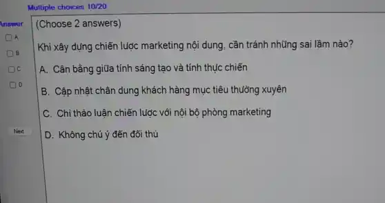 DB
Multiple choices 10/20
Answer (Choose 2 answers)
A
Khi xây dựng chiến lược marketing nội dung, cần tránh những sai lầm nào?
A. Cân bằng giữa tính sáng tạo và tính thu'c chiến
B. Cập nhật chân dung khách hàng mục tiêu thường xuyên
C. Chỉ thảo luân chiến lước với nội bộ phòng marketing
D. Không chú ý đến đối thủ