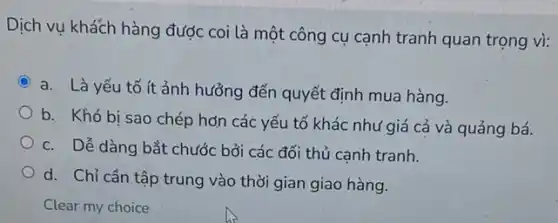 Dịch vụ khách hàng được coi là một công cụ cạnh tranh quan trọng vì:
a. Là yếu tố ít ảnh hưởng đến quyết định mua hàng.
b. Khó bi sao chép hơn các yếu tố khác như giá cả và quảng bá.
c. Dễ dàng bắt chước bởi các đối thủ cạnh tranh.
d. Chỉ cần tập trung vào thời gian giao hàng.
Clear my choice