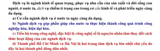 Dịch vụ là ngành kinh tế quan trọng,phục vụ nhu câu của sản xuất và đời sống con
người, ở nước ta., dịch vụ chiếm tỉ trọng cao trong cơ câu kinh tế và phát triển ngày càng
đa dạng.
a) Cơ cấu ngành dịch vụ ở nước ta ngày càng đa dạng.
b) Ngành dịch vụ góp phân giúp cho nước ta thực hiện thành công quá trình công
nghiệp hóa, hiện đại hóa.
c) Tiến bộ trong công nghệ, đặc biệt là công nghệ số là nguyên nhân làm thay đổi cách
thức hoạt động của các ngành dịch vụ.
d) Thành phố Hồ Chí Minh và Hà Nội là hai trung tâm dịch vụ lớn nhất chủ yếu do
đây là hai thành phố đông dân nhất.