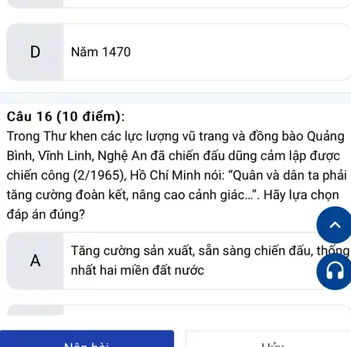 D
Câu 16 (10 điểm):
Trong Thư khen các lực lượng vũ trang và đồng bào Quảng
Bình, Vĩnh Linh , Nghệ An đã chiến đấu dũng cảm lập được
chiến công (2/1965) . Hồ Chí Minh nói:"Quân và dân ta phải
tǎng cường đoàn kết, nâng cao cảnh giác...". Hãy lựa chọn
đáp án đúng?
A
Tǎng cường sản xuất, sẵn sàng chiến đấu, thống
nhất hai miền đất nước
Nǎm 1470