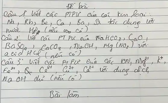 De bai.
Cain I Viél các PTPL cua cá kim loai: mathrm(Na), mathrm(Rb), mathrm(Be), mathrm(Ca), mathrm(Ba) , Sa tác clung vor nióc mathrm(H)_(2) (nầ as có)
Cau 2: Viế các PT PU' cua mathrm(NaHCO)_(3), mathrm(CaO)_(1) mathrm(BaSO)_(4), mathrm(CaCO)_(3), mathrm(NaOH), mathrm(Mg)(mathrm(NO)_(3)) vor. a eid HCl (noú co')
Caü 3: Viế các p1 Pus cuá các 10 mathrm(~N), mathrm(Mg)^2+, mathrm(K)^+ , mathrm(Fe)^3+, mathrm(Q)_(4) mathrm(C)_(2)^2+, mathrm(C)_(2)^2+, mathrm(Ca)^2+ uó dung dich Na OH ch' (nế (mathrm(O)^-) 
Bà làm