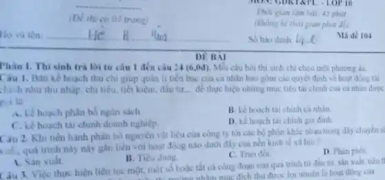 DE BAI
Phân I. Thi sinh trả lời từ câu 1 đến câu 24 (6,0đ), Mỗi câu hỏi thi sinh chi chọn một phương án.
giúp quản	bạc	quyết
chính như thu nhập chi tiêu, tiết kiệm đầu tư __ để thực hiện những mục tiêu tài chính của cá nhân được
goi là
A. kế hoạch phân bố ngân sách
B. kế hoạch tài chinh cá nhân
C. kế hoach tài chính doanh nghiệp.
D. kế hoạch tài chinh gia đinh
Câu 2. Khi tiến hành phân bó nguyên vật liệu của công ty tới các bộ phận khác nhau trong dây chuyên s
xuất, quá trình này này gắn liên với hoạt động nào dưới đây của nền kinh tế xã hội?
D. Phân phối
B. Tiêu dùng
C. Trao đôi
1. Sàn xuất
Câu 3. Việc thực hiện liên tục một, một số hoác tất cả công đoạn của quá trình từ đầu tư sản xuất, tiêu t
trung nhàm muc đích thu được lợi nhuận là hoạt động của