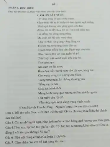 DE I
PHAN I: DOC HIEV
Doc bai tho sau và thực hiện theo yêu cầu bên dưới
CAMON DAT NUOC
Tôi chura time di qua chiến tranh
Chura thấy het su hi sinh của bao
Thuở quê hương còn gồng gkinh noi dau
ôi lớn lên từ rily mia, bờ ao Thả cánh điều bay
Lội đồng hải bông sung trắng
Mẹ nuôi tôi dai dầu mura nắng
Lạn lội thân cò quãng vắng đồng xa.
Tôi lớn lên từ những khức dân ca
Khoan nhạt tiếng đòn kim Ngân nga sao trúc
Đêm Trung thu say sưa nghe bà kể
Chủ Cuội một mình ngồi gốc cây đa.
Thời gian qua
Xin cảm on đất nước
Bom đạn mấy mươi nǎm vẫn lúa reo,sóng hát
Còn vọng vang với những câu Kiều
Trong tùng ngần ấy những thương yêu
Tiếng mẹ ru hời
Điệu hò thảnh thót
Mang hình bóng quê hương tồi lớn thành người.
Đất nước của tôi oi!
Vẫn sáng ngòi như vầng trǎng vành vanh.
(Theo Huỳnh Thanh Hồng -Nguồn: https://www.thivien net/)
Câu 1. Bài thơ trên được viết theo thể thơ gì? Chì ra phương thức biểu đạt chính
của bài thơ?
Câu 3. Chỉ ra những từ ngữ,hình ảnh miêu tả hình bóng quê hưong qua thời gian.
Câu 4.Theo em tại sao tác giả lại viết: Tôi lỏn lên từ những khủc dân ca? Em có
đồng ý với tác giả không? Vì sao?
Câu 6. Nêu nội dung chỉnh của đoạn trích trên.
Câu 7. Cảm nhận của em về hai dòng thơ sau: