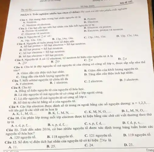 (De thi có 02 trong
PHAN I: Trắc nghiệm nhiền lựa chọn (3 điểm) Thí sinh trả lời vào phiếu trắc nghiệm.
Câu 1. Hạt mang điện trong hạt nhân nguyên từ là
A. Neutron.
B. Proton.
D. Electron
C. Neutron và electron.
Câu 2. Các hạt cấu tạo nên hạt nhân của hầu hết nguyên từ là:
B. Electron và proton.
A. Proton và neutron.
D. Electron, proton và neutron.
C. Electron và neutron.
Câu 3. Nguyên từ 7.Al có:
B. 13p, 14e,14n
C. 13p, 14e,13n.
D. 13p,13e, 14n.
A. 14p, 14e,13n.
Câu 4. Nguyên tử luôn trung hoà về điện nên
A.
4.Nauterhour=Sacute (hat (o))hunderset (.)(a)telectron=Sacute (hat (o))hunderset (.)(a)tneutron
B. Sacute (hat (o))hunderset (.)(a)tproton=Sacute (hat (o))hunderset (.)(a)tneutron.
C. Sacute (hat (o))hunderset (.)(a)telectron=Sacute (hat (o))hunderset (.)(a)tneutron.
D. Sacute (hat (o))hunderset (.)(a)telectron=Sacute (hat (o))hunderset (.)(a)tproton.
Câu 5. Nguyên từ A có 12 electron.12 neutron kí hiệu của nguyên tử A là
D. (}_{12)^24A
C. (}_{12)^25A
A. (}_{25)^12O
B. (}_{12)^24O
Câu 6. Chu kỉ là dãy nguyên tố mà nguyên tử của chúng có cùng số lớp e, được sắp xếp như thế
nào?
A. Giảm dần của điện tích hạt nhân.
B. Giảm dần của khối lượng nguyên tử.
C. Tǎng dần của khối lượng nguyên tử.
D. Tǎng dần của điện tích hạt nhân.
Câu 7. Mỗi orbital nguyên tử chứa tối đa
C. 2 electron.
D. 3 electron.
A. 4 electron.
B. 1 electron
Câu 8. Chu kì:
A. Bằng số hiệu nguyên tử của nguyên tố hóa họC.
B. Là dãy nguyên tố mà nguyên từ có cùng sô e lớp ngoài cùng
C. Là dãy nguyên tố mà nguyên tử có cùng số lớp e.
D. Số thứ tự chu kì bằng số e của nguyên từ.
Câu 9. Các lớp electron được đánh số từ trong ra ngoài bằng các số nguyên dương:
n=1,2,3,ldots 
với tên gọi là các chữ cái in hoa là
B. K, L, M,N. __
C. K, M, N, O, __
D. L, M, N , O __
A. K, L, M, O, __
Câu 10. Các phân lớp trong mỗi lớp electron được kí hiệu bằng các chữ cái viết thường theo thứ
tự là
A. s, d, p, f, __
B. s, p, d, f,...
C. s, p, f,d. __
D. f, d, p . s __
Câu 11. Tính đến nǎm 2016, có bao nhiêu nguyên tố được xác định trong bảng tuần hoàn các
nguyên tố hóa học?
A. 120 nguyên tô.
B. 118 nguyên tô.
C. 121 nguyên tố.
D. 119 nguyên tô.
Câu 12. Số đơn vị điện tích hạt nhân của nguyên tử có kí hiệu (}_{11)^23Na là
D. 23.
A. 11.
B. 25.
C. 24.
Mã đề 102
Trang